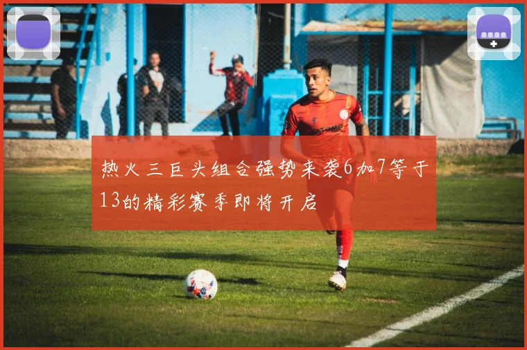 热火三巨头组合强势来袭6加7等于13的精彩赛季即将开启
