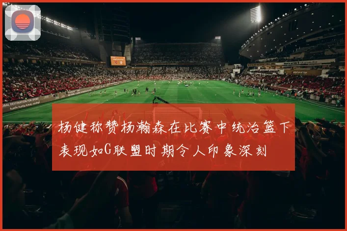 杨健称赞杨瀚森在比赛中统治篮下表现如G联盟时期令人印象深刻