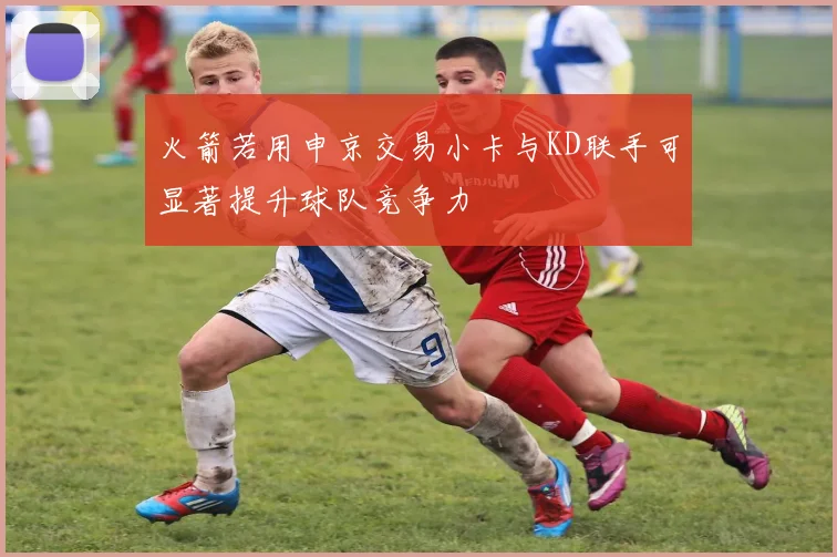 火箭若用申京交易小卡与KD联手可显著提升球队竞争力