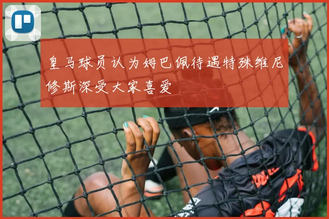 皇马球员认为姆巴佩待遇特殊维尼修斯深受大家喜爱
