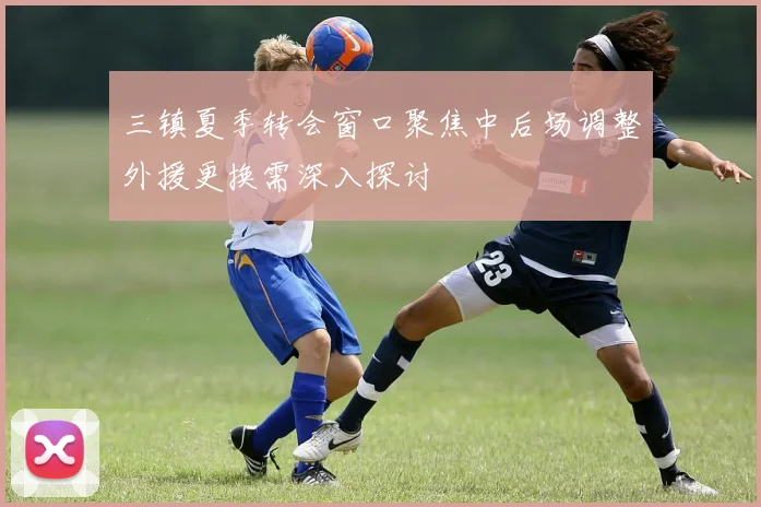 三镇夏季转会窗口聚焦中后场调整外援更换需深入探讨