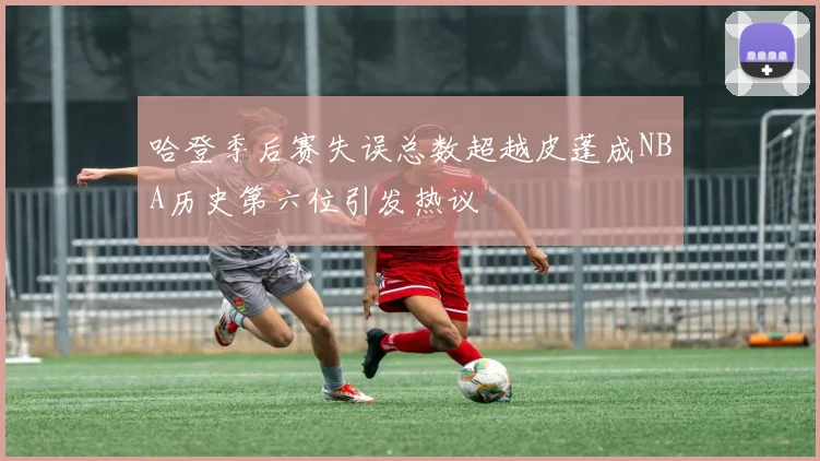 哈登季后赛失误总数超越皮蓬成NBA历史第六位引发热议